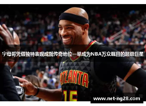 字母哥凭借独特表现成就传奇地位一举成为NBA万众瞩目的超级巨星