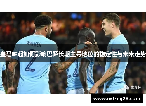 皇马崛起如何影响巴萨长期主导地位的稳定性与未来走势