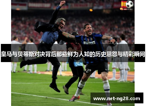 皇马与贝蒂斯对决背后那些鲜为人知的历史恩怨与精彩瞬间