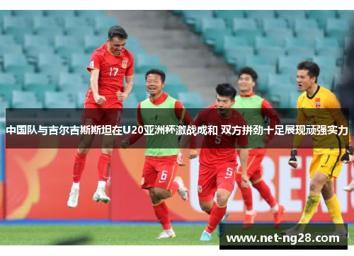 中国队与吉尔吉斯斯坦在U20亚洲杯激战成和 双方拼劲十足展现顽强实力