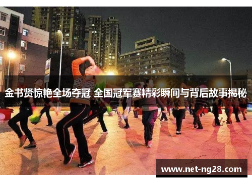 金书贤惊艳全场夺冠 全国冠军赛精彩瞬间与背后故事揭秘