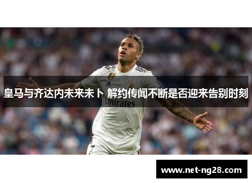 皇马与齐达内未来未卜 解约传闻不断是否迎来告别时刻