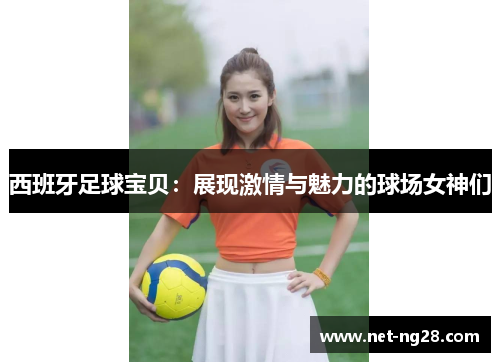 西班牙足球宝贝：展现激情与魅力的球场女神们
